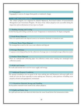 12
Topography is uneven. It ranges from gentle to moderately sloppy.
The subject property was inspected by Khalid Mahmood, Post Grad student of Environmental
Management and Assessment Program. All areas of the subject property were accessible during the
inspection and no obstruction of any type was found.
Central heating and cooling systems are used. Temperature is maintained at 18 degree centigrade.
There is no special solid waste disposal system as no hazardous chemicals or material are used.
The municipal line is used for the waste water collection and disposal.
A separate sewer disposal line for the collection of sewage runs to municipal sewage collection system.
There are underground collecting pipes for collection storm water running into municipal water
collection system.
No wells and cisterns were seen for water supply and storage.
The general cleanliness was not good in the wine making area and laboratory and water spills were
found all over the floor especially in wine making area .However, other portions of building were
properly cleaned and appropriately maintained.
No hazardous materials were found in the subject property
No spill and stain area was observed other than the stains found below the fermentation tanks.
6.1 Topography
7.0 SITE RECONNAISSANCE
7.1 Building Heating and Cooling
7.2 Solid Waste Disposal
7.3 Process Waste Water Disposal
7.4 Sewage Discharge
7.5 Surface Water Disposal
7.6 Wells and Cisterns
7.7 Additional Property Conditions
7.7.1 Hazardous Materials Storage and Handling
7.7.2 Spills and Stains Area
 