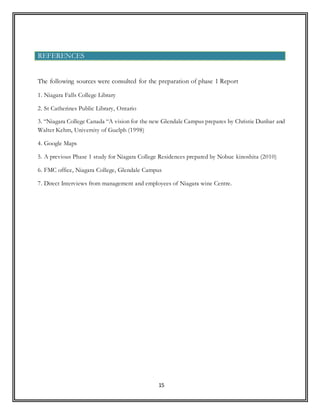 15
The following sources were consulted for the preparation of phase 1 Report
1. Niagara Falls College Library
2. St Catherines Public Library, Ontario
3. “Niagara College Canada “A vision for the new Glendale Campus prepares by Christie Dunbar and
Walter Kehm, University of Guelph (1998)
4. Google Maps
5. A previous Phase 1 study for Niagara College Residences prepared by Nobue kinoshita (2010)
6. FMC office, Niagara College, Glendale Campus
7. Direct Interviews from management and employees of Niagara wine Centre.
REFERENCES
 