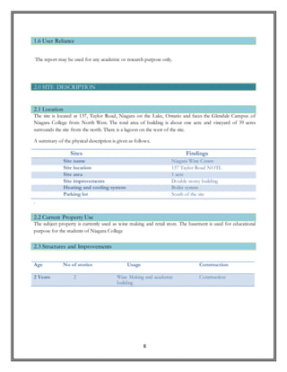 8
The report may be used for any academic or research purpose only.
The site is located at 137, Taylor Road, Niagara on the Lake, Ontario and faces the Glendale Campus .of
Niagara College from North West. The total area of building is about one acre and vineyard of 39 acres
surrounds the site from the north. There is a lagoon on the west of the site.
A summary of the physical description is given as follows.
Sites Findings
Site name Niagara Wine Centre
Site location 137 Taylor Road NOTL
Site area 1 acre
Site improvements Double storey building
Heating and cooling system Boiler system
Parking lot South of the site
.
The subject property is currently used as wine making and retail store. The basement is used for educational
purpose for the students of Niagara College
Age No of stories Usage Construction
2 Years 2 Wine Making and academic
building
Construction
1.6 User Reliance
2.0 SITE DESCRIPTION
2.1 Location
2.2 Current Property Use
2.3 Structures and Improvements
 