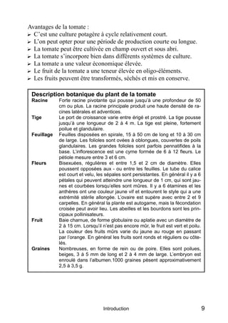 Avantages de la tomate :
? C’est une culture potagère à cycle relativement court.
? L’on peut opter pour une période de production courte ou longue.
? La tomate peut être cultivée en champ ouvert et sous abri.
? La tomate s’incorpore bien dans différents systèmes de culture.
? La tomate a une valeur économique élevée.
? Le fruit de la tomate a une teneur élevée en oligo-éléments.
? Les fruits peuvent être transformés, séchés et mis en conserve.

 Description botanique du plant de la tomate
 Racine      Forte racine pivotante qui pousse jusqu’à une profondeur de 50
             cm ou plus. La racine principale produit une haute densité de ra-
             cines latérales et adventices.
 Tige        Le port de croissance varie entre érigé et prostré. La tige pousse
             jusqu’à une longueur de 2 à 4 m. La tige est pleine, fortement
             poilue et glandulaire.
 Feuillage   Feuilles disposées en spirale, 15 à 50 cm de long et 10 à 30 cm
             de large. Les folioles sont ovées à oblongues, couvertes de poils
             glandulaires. Les grandes folioles sont parfois pennatifides à la
             base. L’inflorescence est une cyme formée de 6 à 12 fleurs. Le
             pétiole mesure entre 3 et 6 cm.
 Fleurs      Bisexuées, régulières et entre 1,5 et 2 cm de diamètre. Elles
             poussent opposées aux - ou entre les feuilles. Le tube du calice
             est court et velu, les sépales sont persistantes. En général il y a 6
             pétales qui peuvent atteindre une longueur de 1 cm, qui sont jau-
             nes et courbées lorsqu’elles sont mûres. Il y a 6 étamines et les
             anthères ont une couleur jaune vif et entourent le style qui a une
             extrémité stérile allongée. L’ovaire est supère avec entre 2 et 9
             carpelles. En général la plante est autogame, mais la fécondation
             croisée peut avoir lieu. Les abeilles et les bourdons sont les prin-
             cipaux pollinisateurs.
 Fruit       Baie charnue, de forme globulaire ou aplatie avec un diamètre de
             2 à 15 cm. Lorsqu’il n’est pas encore mûr, le fruit est vert et poilu.
             La couleur des fruits mûrs varie du jaune au rouge en passant
             par l’orange. En général les fruits sont ronds et réguliers ou côte-
             lés.
 Graines     Nombreuses, en forme de rein ou de poire. Elles sont poilues,
             beiges, 3 à 5 mm de long et 2 à 4 mm de large. L’embryon est
             enroulé dans l’albumen.1000 graines pèsent approximativement
             2,5 à 3,5 g.




                                  Introduction                                        9
 