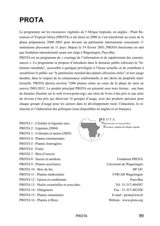 PROTA
Le programme sur les ressources végétales de l’Afrique tropicale, en anglais : Plant Re-
sources of Tropical Africa (PROTA) a été lancé en 2000 et s’est transformé au cours de la
phase préparatoire 2000–2003 pour devenir un partenariat international concernant 11
institutions provenant de 11 pays. Depuis le 19 février 2003, PROTA fonctionne en tant
que fondation internationale ayant son siège à Wageningen, Pays-Bas.
PROTA est un programme de « courtage de l’information et de rapatriement des connais-
sances ». Ce programme se propose d’introduire dans le domaine public (africain) la “lit-
térature mondiale”, accessible à quelques privilégiés à l’heure actuelle, et de contribuer à
sensibiliser le public sur “le patrimoine mondial des plantes africaines utiles” et leur usage
durable, dans le respect de la connaissance traditionnelle et des droits de propriété intel-
lectuelle. PROTA décrira environ 7,000 plantes utiles au cours de la phase de mise en
oeuvre 2003-2012. Le produit principal PROTA est présenté sous trois formes : une base
de données illustrée sur le web (www.prota.org), une série de livres à bas prix et une série
de cd-rom à bas prix qui décrivent 16 groupes d’usage, avec des produits spéciaux pour
chaque groupe d’usage pour les acteurs dans le développement rural, l’éducation, la re-
cherche et l’élaboration des politiques (tous disponibles en anglais et en français).



PROTA 1 : Céréales et légumes secs
PROTA 2 : Légumes (2004)
PROTA 3 : Colorants et tanins (2005)
PROTA 4 : Plantes ornementales
PROTA 5 : Plantes fourragères
PROTA 6 : Fruits
PROTA 7 : Bois d’oeuvre
PROTA 8 : Sucres et amidons                                              Fondation PROTA
PROTA 9 : Plantes auxiliaires                                     Université de Wageningen
PROTA 10 : Bois de feu                                                            BP 341
PROTA 11 : Plantes médicinales                                        6700 AH Wageningen
PROTA 12 : Epices et condiments                                                   Pays-Bas
PROTA 13 : Huiles essentielles et exsu-dats,                            Tel. 31-317-484587
PROTA 14 : Oléagineux                                                  Fax : 31-317-482206
PROTA 15 : Plantes stimulantes                                        E-mail : prota@wur.nl
PROTA 16 : Plantes à fibres                                        Website : www.prota.org



                                          PROTA                                           99
 