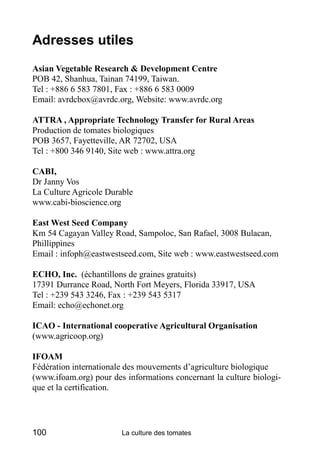 Adresses utiles
Asian Vegetable Research & Development Centre
POB 42, Shanhua, Tainan 74199, Taiwan.
Tel : +886 6 583 7801, Fax : +886 6 583 0009
Email: avrdcbox@avrdc.org, Website: www.avrdc.org

ATTRA , Appropriate Technology Transfer for Rural Areas
Production de tomates biologiques
POB 3657, Fayetteville, AR 72702, USA
Tel : +800 346 9140, Site web : www.attra.org

CABI,
Dr Janny Vos
La Culture Agricole Durable
www.cabi-bioscience.org

East West Seed Company
Km 54 Cagayan Valley Road, Sampoloc, San Rafael, 3008 Bulacan,
Phillippines
Email : infoph@eastwestseed.com, Site web : www.eastwestseed.com

ECHO, Inc. (échantillons de graines gratuits)
17391 Durrance Road, North Fort Meyers, Florida 33917, USA
Tel : +239 543 3246, Fax : +239 543 5317
Email: echo@echonet.org

ICAO - International cooperative Agricultural Organisation
(www.agricoop.org)

IFOAM
Fédération internationale des mouvements d’agriculture biologique
(www.ifoam.org) pour des informations concernant la culture biologi-
que et la certification.




100                     La culture des tomates
 