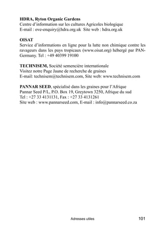 HDRA, Ryton Organic Gardens
Centre d’information sur les cultures Agricoles biologique
E-mail : ove-enquiry@hdra.org.uk Site web : hdra.org.uk

OISAT
Service d’informations en ligne pour la lutte non chimique contre les
ravageurs dans les pays tropicaux (www.oisat.org) hébergé par PAN-
Germany. Tel : +49 40399 19100

TECHNISEM, Société semencière internationale
Visitez notre Page Jaune de recherche de graines
E-mail: technisem@technisem.com, Site web: www.technisem.com

PANNAR SEED, spécialisé dans les graines pour l’Afrique
Pannar Seed P/L, P.O. Box 19, Greytown 3250, Afrique du sud
Tel : +27 33 4131131, Fax : +27 33 4131261
Site web : www.pannarseed.com, E-mail : info@pannarseed.co.za




                            Adresses utiles                      101
 