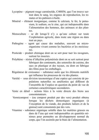 Lycopène – pigment rouge caroténoïde, C40H56, que l’on trouve sur-
               tout dans le sang, les organes de reproduction, les to-
               mates et les palmiers à huile.
Minéral – élément inorganique, comme le calcium, le fer, le potas-
               sium, le sodium, ou le zinc, qui est indispensable dans
               l’alimentation des hommes, des animaux et des plan-
               tes.
Monoculture – se dit lorsqu’il n’y a qu’une culture sur toute
               l’exploitation agricole, dans toute une région ou dans
               tout un pays.
Pathogène – agent qui cause des maladies, souvent un micro-
               organisme vivant comme les bactéries et les moisissu-
               res.
Pesticide – produit chimique dont on se sert pour tuer les ravageurs,
               surtout les insectes.
Polythène – résine d’éthylène polymérisée dont on se sert surtout pour
               fabriquer des contenants, des ustensiles de cuisine, des
               sacs en plastique et des tuyaux, ou dont on fabrique
               des films pour les emballages.
Régulateur de croissance – substance autre que les éléments nutritifs
               qui influence les processus de vie des plantes.
Variété – sous division taxonomique d’une espèce qui consiste de po-
               pulations naturelles ou améliorées qui diffèrent de
               l’ensemble de l’espèce en question du point de vue de
               certaines caractéristiques secondaires.
Vente en détail – actions liées à la vente directe des biens aux
               consommateurs.
Vermicompost – (ou compost produit par des vers) produit obtenu
               lorsque les déchets domestiques organiques (à
               l’exception de la viande, des produits laitiers et de la
               graisse) sont consommés par des vers.
Vitamine - substance organique soluble dans les matières grasses ou
               dans de l’eau qui sont indispensables en quantités mi-
               nimes pour permettre un développement normal du
               corps, que l’on assimile par le biais de l’alimentation.




                               Glossaire                          105
 
