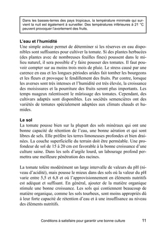 Dans les basses-terres des pays tropicaux, la température minimale qui sur-
 vient la nuit est également à surveiller. Des températures inférieures à 21 °C
 peuvent provoquer l’avortement des fruits.


L’eau et l’humidité
Une simple astuce permet de déterminer si les réserves en eau dispo-
nibles sont suffisantes pour cultiver la tomate. Si des plantes herbacées
(des plantes avec de nombreuses feuilles fines) poussent dans le mi-
lieu naturel, il sera possible d’y faire pousser des tomates. Il faut pou-
voir compter sur au moins trois mois de pluie. Le stress causé par une
carence en eau et les longues périodes arides fait tomber les bourgeons
et les fleurs et provoque le fendillement des fruits. Par contre, lorsque
les averses sont très intenses et l’humidité est très élevée, la croissance
des moisissures et la pourriture des fruits seront plus importants. Les
temps nuageux ralentissent le mûrissage des tomates. Cependant, des
cultivars adaptés sont disponibles. Les sociétés semencières ont des
variétés de tomates spécialement adaptées aux climats chauds et hu-
mides.

Le sol
La tomate pousse bien sur la plupart des sols minéraux qui ont une
bonne capacité de rétention de l’eau, une bonne aération et qui sont
libres de sels. Elle préfère les terres limoneuses profondes et bien drai-
nées. La couche superficielle du terrain doit être perméable. Une pro-
fondeur de sol de 15 à 20 cm est favorable à la bonne croissance d’une
culture saine. Dans les sols d’argile lourd, un labourage profond per-
mettra une meilleure pénétration des racines.

La tomate tolère modérément un large intervalle de valeurs du pH (ni-
veau d’acidité), mais pousse le mieux dans des sols où la valeur du pH
varie entre 5,5 et 6,8 et où l’approvisionnement en éléments nutritifs
est adéquat et suffisant. En général, ajouter de la matière organique
stimule une bonne croissance. Les sols qui contiennent beaucoup de
matière organique, comme les sols tourbeux, sont moins appropriés dû
à leur forte capacité de rétention d’eau et à une insuffisance au niveau
des éléments nutritifs.


            Conditions à satisfaire pour garantir une bonne culture          11
 