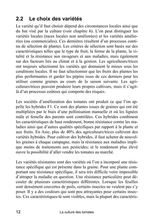 2.2     Le choix des variétés
La variété qu’il faut choisir dépend des circonstances locales ainsi que
du but visé par la culture (voir chapitre 6). L’on peut distinguer les
variétés locales (races locales non améliorées) et les variétés amélio-
rées (ou commerciales). Ces dernières résultent d’un processus conti-
nu de sélection de plantes. Les critères de sélection sont basés sur des
caractéristiques telles que le type de fruit, la forme de la plante, la vi-
talité et la résistance aux ravageurs et aux maladies, mais également
sur des facteurs liés au climat et à la gestion. Les agriculteurs/trices
ont toujours sélectionné les variétés qui donnaient le mieux sous les
conditions locales. Il ne faut sélectionner que les fruits des plantes les
plus performantes et garder les pépins issus de ces derniers pour les
utiliser comme graines au cours de la saison suivante. Les agri-
culteurs/trices peuvent produire leurs propres cultivars, mais il s’agit-
là d’un processus coûteux qui comporte des risques.

Les sociétés d’amélioration des tomates ont produit ce que l’on ap-
pelle les hybrides F1. Ce sont des plantes issues de graines qui ont été
multipliées par le biais d’une pollinisation manuelle et où les lignées
mâle et femelle des parents sont contrôlées. Ces hybrides combinent
les caractéristiques de haut rendement, bonne résistance contre les ma-
ladies ainsi que d’autres qualités spécifiques par rapport à la plante et
aux fruits. En Asie, plus de 40% des agriculteurs/trices cultivent des
variétés hybrides. Pour cultiver des hybrides, il faut acheter de nouvel-
les graines à chaque campagne, mais la résistance aux maladies impli-
que moins de traitements aux pesticides; et le rendement plus élevé
ouvre la possibilité d’aller vendre les tomates au marché.

Les variétés résistantes sont des variétés où l’on a incorporé une résis-
tance spécifique qui est présente dans la graine. Pour une plante com-
portant une résistance spécifique, il sera très difficile voire impossible
d’attraper la maladie en question. Une résistance particulière peut dé-
couler de plusieurs caractéristiques différentes. Lorsque les feuilles
sont densément couvertes de poils, certains insectes ne veulent pas s’y
poser. Il y a des couleurs qui sont peu attrayantes pour certains insec-
tes. Ces caractéristiques-là sont visibles, mais la plupart des caractéris-


12                        La culture des tomates
 