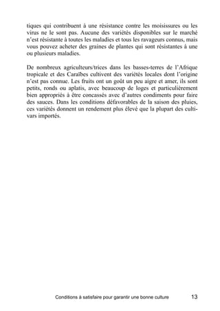 tiques qui contribuent à une résistance contre les moisissures ou les
virus ne le sont pas. Aucune des variétés disponibles sur le marché
n’est résistante à toutes les maladies et tous les ravageurs connus, mais
vous pouvez acheter des graines de plantes qui sont résistantes à une
ou plusieurs maladies.

De nombreux agriculteurs/trices dans les basses-terres de l’Afrique
tropicale et des Caraïbes cultivent des variétés locales dont l’origine
n’est pas connue. Les fruits ont un goût un peu aigre et amer, ils sont
petits, ronds ou aplatis, avec beaucoup de loges et particulièrement
bien appropriés à être concassés avec d’autres condiments pour faire
des sauces. Dans les conditions défavorables de la saison des pluies,
ces variétés donnent un rendement plus élevé que la plupart des culti-
vars importés.




            Conditions à satisfaire pour garantir une bonne culture   13
 