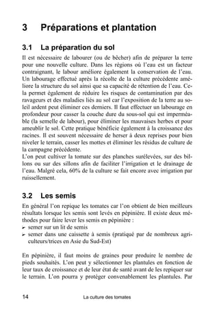 3       Préparations et plantation

3.1     La préparation du sol
Il est nécessaire de labourer (ou de bêcher) afin de préparer la terre
pour une nouvelle culture. Dans les régions où l’eau est un facteur
contraignant, le labour améliore également la conservation de l’eau.
Un labourage effectué après la récolte de la culture précédente amé-
liore la structure du sol ainsi que sa capacité de rétention de l’eau. Ce-
la permet également de réduire les risques de contamination par des
ravageurs et des maladies liés au sol car l’exposition de la terre au so-
leil ardent peut éliminer ces derniers. Il faut effectuer un labourage en
profondeur pour casser la couche dure du sous-sol qui est imperméa-
ble (la semelle de labour), pour éliminer les mauvaises herbes et pour
ameublir le sol. Cette pratique bénéficie également à la croissance des
racines. Il est souvent nécessaire de herser à deux reprises pour bien
niveler le terrain, casser les mottes et éliminer les résidus de culture de
la campagne précédente.
L’on peut cultiver la tomate sur des planches surélevées, sur des bil-
lons ou sur des sillons afin de faciliter l’irrigation et le drainage de
l’eau. Malgré cela, 60% de la culture se fait encore avec irrigation par
ruissellement.


3.2     Les semis
En général l’on repique les tomates car l’on obtient de bien meilleurs
résultats lorsque les semis sont levés en pépinière. Il existe deux mé-
thodes pour faire lever les semis en pépinière :
? semer sur un lit de semis
? semer dans une caissette à semis (pratiqué par de nombreux agri-
   culteurs/trices en Asie du Sud-Est)

En pépinière, il faut moins de graines pour produire le nombre de
pieds souhaités. L’on peut y sélectionner les plantules en fonction de
leur taux de croissance et de leur état de santé avant de les repiquer sur
le terrain. L’on pourra y protéger convenablement les plantules. Par


14                        La culture des tomates
 