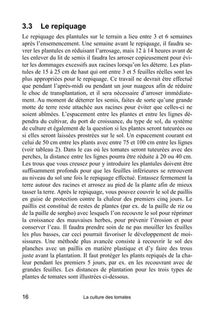 3.3     Le repiquage
Le repiquage des plantules sur le terrain a lieu entre 3 et 6 semaines
après l’ensemencement. Une semaine avant le repiquage, il faudra se-
vrer les plantules en réduisant l’arrosage, mais 12 à 14 heures avant de
les enlever du lit de semis il faudra les arroser copieusement pour évi-
ter les dommages excessifs aux racines lorsqu’on les déterre. Les plan-
tules de 15 à 25 cm de haut qui ont entre 3 et 5 feuilles réelles sont les
plus appropriées pour le repiquage. Ce travail ne devrait être effectué
que pendant l’après-midi ou pendant un jour nuageux afin de réduire
le choc de transplantation, et il sera nécessaire d’arroser immédiate-
ment. Au moment de déterrer les semis, faites de sorte qu’une grande
motte de terre reste attachée aux racines pour éviter que celles-ci ne
soient abîmées. L’espacement entre les plantes et entre les lignes dé-
pendra du cultivar, du port de croissance, du type de sol, du système
de culture et également de la question si les plantes seront tuteurées ou
si elles seront laissées prostrées sur le sol. Un espacement courant est
celui de 50 cm entre les plants avec entre 75 et 100 cm entre les lignes
(voir tableau 2). Dans le cas où les tomates seront tuteurées avec des
perches, la distance entre les lignes pourra être réduite à 20 ou 40 cm.
Les trous que vous creusez pour y introduire les plantules doivent être
suffisamment profonds pour que les feuilles inférieures se retrouvent
au niveau du sol une fois le repiquage effectué. Entassez fermement la
terre autour des racines et arrosez au pied de la plante afin de mieux
tasser la terre. Après le repiquage, vous pouvez couvrir le sol de paillis
en guise de protection contre la chaleur des premiers cinq jours. Le
paillis est constitué de restes de plantes (par ex. de la paille de riz ou
de la paille de sorgho) avec lesquels l’on recouvre le sol pour réprimer
la croissance des mauvaises herbes, pour prévenir l’érosion et pour
conserver l’eau. Il faudra prendre soin de ne pas mouiller les feuilles
les plus basses, car ceci pourrait favoriser le développement de moi-
sissures. Une méthode plus avancée consiste à recouvrir le sol des
planches avec un paillis en matière plastique et d’y faire des trous
juste avant la plantation. Il faut protéger les plants repiqués de la cha-
leur pendant les premiers 5 jours, par ex. en les recouvrant avec de
grandes feuilles. Les distances de plantation pour les trois types de
plantes de tomates sont illustrées ci-dessous.


16                        La culture des tomates
 