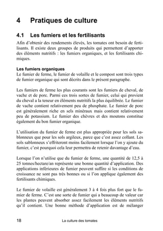 4      Pratiques de culture

4.1    Les fumiers et les fertilisants
Afin d’obtenir des rendements élevés, les tomates ont besoin de ferti-
lisants. Il existe deux groupes de produits qui permettent d’apporter
des éléments nutritifs : les fumiers organiques, et les fertilisants chi-
miques.

Les fumiers organiques
Le fumier de ferme, le fumier de volaille et le compost sont trois types
de fumier organique qui sont décrits dans le présent paragraphe.

Les fumiers de ferme les plus courants sont les fumiers de cheval, de
vache et de porc. Parmi ces trois sortes de fumier, celui qui provient
du cheval a la teneur en éléments nutritifs la plus équilibrée. Le fumier
de vache contient relativement peu de phosphate. Le fumier de porc
est généralement riche en sels minéraux mais contient relativement
peu de potassium. Le fumier des chèvres et des moutons constitue
également du bon fumier organique.

L’utilisation du fumier de ferme est plus appropriée pour les sols sa-
blonneux que pour les sols argileux, parce que c’est assez collant. Les
sols sablonneux s’effriteront moins facilement lorsque l’on y ajoute du
fumier, c’est pourquoi cela leur permettra de retenir davantage d’eau.

Lorsque l’on n’utilise que du fumier de ferme, une quantité de 12,5 à
25 tonnes/hectare/an représente une bonne quantité d’application. Des
applications inférieures de fumier peuvent suffire si les conditions de
croissance ne sont pas très bonnes ou si l’on applique également des
fertilisants chimiques.

Le fumier de volaille est généralement 3 à 4 fois plus fort que le fu-
mier de ferme. C’est une sorte de fumier qui a beaucoup de valeur car
les plantes peuvent absorber assez facilement les éléments nutritifs
qu’il contient. Une bonne méthode d’application est de mélanger


18                        La culture des tomates
 
