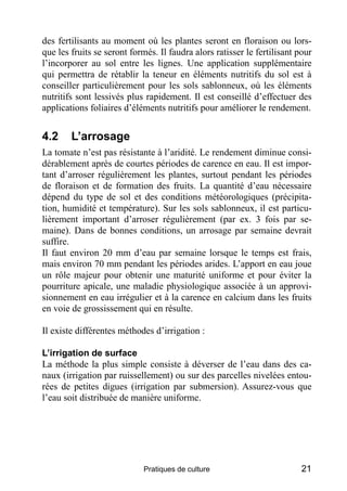 des fertilisants au moment où les plantes seront en floraison ou lors-
que les fruits se seront formés. Il faudra alors ratisser le fertilisant pour
l’incorporer au sol entre les lignes. Une application supplémentaire
qui permettra de rétablir la teneur en éléments nutritifs du sol est à
conseiller particulièrement pour les sols sablonneux, où les éléments
nutritifs sont lessivés plus rapidement. Il est conseillé d’effectuer des
applications foliaires d’éléments nutritifs pour améliorer le rendement.


4.2     L’arrosage
La tomate n’est pas résistante à l’aridité. Le rendement diminue consi-
dérablement après de courtes périodes de carence en eau. Il est impor-
tant d’arroser régulièrement les plantes, surtout pendant les périodes
de floraison et de formation des fruits. La quantité d’eau nécessaire
dépend du type de sol et des conditions météorologiques (précipita-
tion, humidité et température). Sur les sols sablonneux, il est particu-
lièrement important d’arroser régulièrement (par ex. 3 fois par se-
maine). Dans de bonnes conditions, un arrosage par semaine devrait
suffire.
Il faut environ 20 mm d’eau par semaine lorsque le temps est frais,
mais environ 70 mm pendant les périodes arides. L’apport en eau joue
un rôle majeur pour obtenir une maturité uniforme et pour éviter la
pourriture apicale, une maladie physiologique associée à un approvi-
sionnement en eau irrégulier et à la carence en calcium dans les fruits
en voie de grossissement qui en résulte.

Il existe différentes méthodes d’irrigation :

L’irrigation de surface
La méthode la plus simple consiste à déverser de l’eau dans des ca-
naux (irrigation par ruissellement) ou sur des parcelles nivelées entou-
rées de petites digues (irrigation par submersion). Assurez-vous que
l’eau soit distribuée de manière uniforme.




                             Pratiques de culture                         21
 