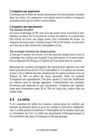 L’irrigation par aspersion
L’arrosage par le biais de tuyaux permanents est une pratique courante
dans les serres. Les asperseurs sont placés sous la culture et disposés
en bandes pour que les allées restent sèches.

L’irrigation par égoutement
Par bandes arrosées
Un tuyau d’arrosage en PE noir avec des petits trous d’environ 2 mil-
limètres est placé sur le sol près de la base des plantes. Le terrain doit
être nivelé ou avoir une légère pente vers l’extrémité du tuyau. La
longueur du tuyau peut s’étendre jusqu’à 20 ou 30 mètres. La pression
de l’eau devra être environ 0,2 atmosphère (2 m).

Par arrosage individuel de chaque plante
Il faut que le terrain soit nivelé ; et l’eau doit être propre pour éviter le
colmatage des orifices par lesquels l’eau doit passer. L’on peut instal-
ler un dispositif de filtrage à l’endroit où l’eau entre dans le système.

Beaucoup de systèmes d’irrigation par égouttement opèrent avec une
basse pression d’eau de 0,1 à 0,2 atmosphère (1 à 2 mètres de colonne
d’eau). Ceci s’obtient très bon marché pour les petits systèmes avec un
flotteur de WC au début du tuyau principal. Dans un système
d’irrigation par égouttement, l’on peut ajouter à l’eau des fertilisants
en solution avec le dosage approprié. Contrairement aux systèmes
d’arrosage par aspersion et par écoulement, l’irrigation par égoutte-
ment peut économiser entre 30 et 70% de votre eau, surtout dans un
climat aride.


4.3     La taille
Il est important de tailler les tomates, surtout pour les variétés qui
forment un buisson dense et pour les variétés à croissance indétermi-
née. La taille permet d’améliorer l’interception de la lumière ainsi que
la circulation de l’air. La taille des gourmands (l’ébourgeonnage) et
des extrémités des tiges (l’écimage) se fait par pinçage.




22                         La culture des tomates
 