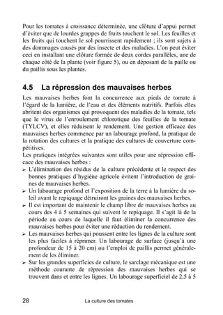 Pour les tomates à croissance déterminée, une clôture d’appui permet
d’éviter que de lourdes grappes de fruits touchent le sol. Les feuilles et
les fruits qui touchent le sol pourrissent rapidement ; ils sont sujets à
des dommages causés par des insecte et des maladies. L’on peut éviter
ceci en installant une clôture formée de deux cordes parallèles, une de
chaque côté de la plante (voir figure 5), ou en déposant de la paille ou
du paillis sous les plantes.


4.5     La répression des mauvaises herbes
Les mauvaises herbes font la concurrence aux pieds de tomate à
l’égard de la lumière, de l’eau et des éléments nutritifs. Parfois elles
abritent des organismes qui provoquent des maladies de la tomate, tels
que le virus de l’enroulement chlorotique des feuilles de la tomate
(TYLCV), et elles réduisent le rendement. Une gestion efficace des
mauvaises herbes commence par un labourage profond, la pratique de
la rotation des cultures et la pratique des cultures de couverture com-
pétitives.
Les pratiques intégrées suivantes sont utiles pour une répression effi-
cace des mauvaises herbes :
? L’élimination des résidus de la culture précédente et le respect des
   bonnes pratiques d’hygiène agricole évitent l’introduction de grai-
   nes de mauvaises herbes.
? Un labourage profond et l’exposition de la terre à la lumière du so-
   leil avant le repiquage détruiront les graines des mauvaises herbes.
? Il est important de maintenir le champ libre de mauvaises herbes au
   cours des 4 à 5 semaines qui suivent le repiquage. Il s’agit là de la
   période au cours de laquelle il faut éliminer la concurrence des
   mauvaises herbes pour éviter une réduction du rendement.
? Les mauvaises herbes qui poussent entre les lignes de la culture sont
   les plus faciles à réprimer. Un labourage de surface (jusqu’à une
   profondeur de 15 à 20 cm) ou l’emploi de paillis permet générale-
   ment de les éliminer.
? Sur les grandes superficies de culture, le sarclage mécanique est une
   méthode courante de répression des mauvaises herbes qui se
   trouvent dans et entre les lignes. Un labourage superficiel de 2,5 à 5


28                        La culture des tomates
 