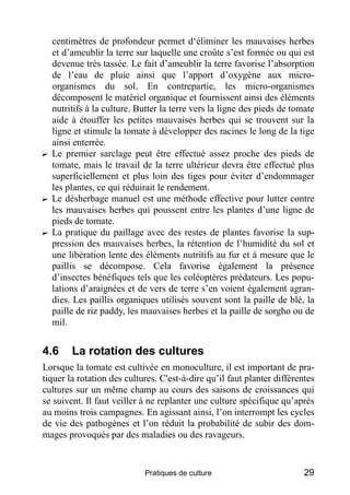 centimètres de profondeur permet d‘éliminer les mauvaises herbes
  et d’ameublir la terre sur laquelle une croûte s’est formée ou qui est
  devenue très tassée. Le fait d’ameublir la terre favorise l’absorption
  de l’eau de pluie ainsi que l’apport d’oxygène aux micro-
  organismes du sol. En contrepartie, les micro-organismes
  décomposent le matériel organique et fournissent ainsi des éléments
  nutritifs à la culture. Butter la terre vers la ligne des pieds de tomate
  aide à étouffer les petites mauvaises herbes qui se trouvent sur la
  ligne et stimule la tomate à développer des racines le long de la tige
  ainsi enterrée.
? Le premier sarclage peut être effectué assez proche des pieds de
  tomate, mais le travail de la terre ultérieur devra être effectué plus
  superficiellement et plus loin des tiges pour éviter d’endommager
  les plantes, ce qui réduirait le rendement.
? Le désherbage manuel est une méthode effective pour lutter contre
  les mauvaises herbes qui poussent entre les plantes d’une ligne de
  pieds de tomate.
? La pratique du paillage avec des restes de plantes favorise la sup-
  pression des mauvaises herbes, la rétention de l’humidité du sol et
  une libération lente des éléments nutritifs au fur et à mesure que le
  paillis se décompose. Cela favorise également la présence
  d’insectes bénéfiques tels que les coléoptères prédateurs. Les popu-
  lations d’araignées et de vers de terre s’en voient également agran-
  dies. Les paillis organiques utilisés souvent sont la paille de blé, la
  paille de riz paddy, les mauvaises herbes et la paille de sorgho ou de
  mil.


4.6     La rotation des cultures
Lorsque la tomate est cultivée en monoculture, il est important de pra-
tiquer la rotation des cultures. C'est-à-dire qu’il faut planter différentes
cultures sur un même champ au cours des saisons de croissances qui
se suivent. Il faut veiller à ne replanter une culture spécifique qu’après
au moins trois campagnes. En agissant ainsi, l’on interrompt les cycles
de vie des pathogènes et l’on réduit la probabilité de subir des dom-
mages provoqués par des maladies ou des ravageurs.


                            Pratiques de culture                         29
 
