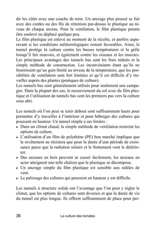 dir les côtés avec une couche de terre. Un ancrage plus poussé se fait
avec des cordes ou des fils de rétention par-dessus le plastique au ni-
veau de chaque arceau. Pour la ventilation, le film plastique pourra
être soulevé ou déplacé quelque peu.
Le film plastique est enlevé au moment de la récolte, et parfois aupa-
ravant si les conditions météorologiques restent favorables. Ainsi, le
tunnel protège la culture contre les basses températures et la grêle
lorsqu’il fait mauvais, et également contre les oiseaux et les insectes.
Les principaux avantages des tunnels bas sont les frais réduits et la
simple méthode de construction. Les inconvénients étant qu’ils ne
fournissent qu’un gain limité au niveau de la température, que les pos-
sibilités de ventilation sont fort limitées et qu’il est difficile d’y tra-
vailler auprès des plantes (pratiques de culture).
Les tunnels bas sont généralement utilisés pour seulement une campa-
gne. Dans la plupart des cas, le recouvrement du sol avec du film plas-
tique et l’utilisation de tunnels bas sont les premiers pas vers la culture
sous abri.

Les tunnels où l’on peut se tenir debout sont suffisamment hauts pour
permettre d’y travailler à l’intérieur et pour héberger des cultures qui
poussent en hauteur. Un tunnel simple a ses limites :
? Dans un climat chaud, la simple méthode de ventilation restreint les
  options de culture.
? L’utilisation d’un film de polythène (PE) bon marché implique que
  le revêtement ne résistera que pour la durée d’une période de crois-
  sance parce que la radiation solaire et le frottement vont le détério-
  rer.
? Des arceaux en bois peuvent se casser facilement, les arceaux en
  acier atteignent une telle chaleur que le plastique se décompose.
? Un ancrage simple du film plastique est sensible aux rafales de
  vent.
? Le palissage des cultures qui poussent en hauteur y est difficile.

Les tunnels à structure solide ont l’avantage que l’on peut y régler le
climat, que les options de cultures sont diverses et que la durée de vie
du tunnel est plus longue. Ils offrent suffisamment de place pour per-


36                        La culture des tomates
 