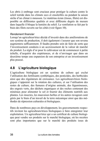 Les abris à ombrage sont cruciaux pour protéger la culture contre le
soleil torride dans les climats secs et ensoleillés ou pendant la saison
sèche d’un climat à mousson. Le matériau écran (tissus, filets) est dis-
ponible en différentes qualités et avec différents degrés de mesure
dans laquelle il bloque la lumière du soleil. La ventilation se fait par le
biais des filets ouverts sur les côtés (voir figure 10).

Rendement financier
Lorsqu’un agriculteur/trice décide d’investir dans des améliorations de
son système de production, il doit également s’assurer que son revenu
augmentera suffisamment. Il faudra prendre soin de faire de sorte que
l’investissement conduira à un accroissement de la valeur de marché
du produit. La règle d’or pour le cultivateur est de commencer à petite
échelle, d’acquérir des expériences, et de n’envisager que dans un
deuxième temps une expansion de son entreprise et un investissement
plus poussé.


4.8     L’agriculture biologique
L’agriculture biologique est un système de culture qui exclut
l’utilisation des fertilisants synthétiques, des pesticides, des herbicides
ainsi que des régulateurs de croissance. Les agriculteurs/trices biolo-
giques s’appuient sur la rotation des cultures, et sur l’utilisation des
restes de culture, des fumures d’origine animale, des légumineuses,
des engrais verts, des déchets organiques et des roches contenant des
minéraux pour alimenter le sol et fournir des éléments nutritifs aux
plantes. Les insectes, les mauvaises herbes et les autres ravageurs sont
gérés par le biais d’un travail de la terre mécanique ainsi que des mé-
thodes de répression culturales et biologiques.

Dans de nombreux pays en développement, les gouvernements respec-
tifs invitent les agriculteurs/trices biologiques à faire enregistrer leur
exploitation. Un agriculteur/trice qui a un certificat de culture biologi-
que peut vendre ses produits sur le marché biologique, où les recettes
sont plus importantes que sur le marché des produits issus de




38                        La culture des tomates
 