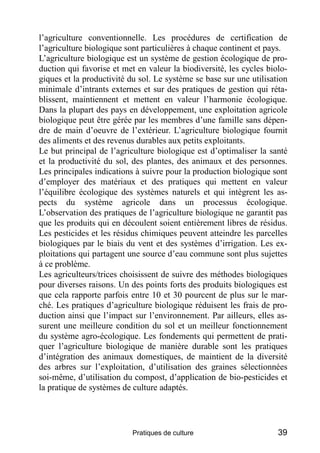 l’agriculture conventionnelle. Les procédures de certification de
l’agriculture biologique sont particulières à chaque continent et pays.
L’agriculture biologique est un système de gestion écologique de pro-
duction qui favorise et met en valeur la biodiversité, les cycles biolo-
giques et la productivité du sol. Le système se base sur une utilisation
minimale d’intrants externes et sur des pratiques de gestion qui réta-
blissent, maintiennent et mettent en valeur l’harmonie écologique.
Dans la plupart des pays en développement, une exploitation agricole
biologique peut être gérée par les membres d’une famille sans dépen-
dre de main d’oeuvre de l’extérieur. L’agriculture biologique fournit
des aliments et des revenus durables aux petits exploitants.
Le but principal de l’agriculture biologique est d’optimaliser la santé
et la productivité du sol, des plantes, des animaux et des personnes.
Les principales indications à suivre pour la production biologique sont
d’employer des matériaux et des pratiques qui mettent en valeur
l’équilibre écologique des systèmes naturels et qui intègrent les as-
pects du système agricole dans un processus écologique.
L’observation des pratiques de l’agriculture biologique ne garantit pas
que les produits qui en découlent soient entièrement libres de résidus.
Les pesticides et les résidus chimiques peuvent atteindre les parcelles
biologiques par le biais du vent et des systèmes d’irrigation. Les ex-
ploitations qui partagent une source d’eau commune sont plus sujettes
à ce problème.
Les agriculteurs/trices choisissent de suivre des méthodes biologiques
pour diverses raisons. Un des points forts des produits biologiques est
que cela rapporte parfois entre 10 et 30 pourcent de plus sur le mar-
ché. Les pratiques d’agriculture biologique réduisent les frais de pro-
duction ainsi que l’impact sur l’environnement. Par ailleurs, elles as-
surent une meilleure condition du sol et un meilleur fonctionnement
du système agro-écologique. Les fondements qui permettent de prati-
quer l’agriculture biologique de manière durable sont les pratiques
d’intégration des animaux domestiques, de maintient de la diversité
des arbres sur l’exploitation, d’utilisation des graines sélectionnées
soi-même, d’utilisation du compost, d’application de bio-pesticides et
la pratique de systèmes de culture adaptés.




                           Pratiques de culture                      39
 