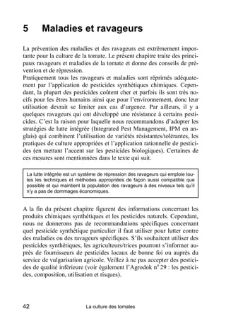 5       Maladies et ravageurs
La prévention des maladies et des ravageurs est extrêmement impor-
tante pour la culture de la tomate. Le présent chapitre traite des princi-
paux ravageurs et maladies de la tomate et donne des conseils de pré-
vention et de répression.
Pratiquement tous les ravageurs et maladies sont réprimés adéquate-
ment par l’application de pesticides synthétiques chimiques. Cepen-
dant, la plupart des pesticides coûtent cher et parfois ils sont très no-
cifs pour les êtres humains ainsi que pour l’environnement, donc leur
utilisation devrait se limiter aux cas d’urgence. Par ailleurs, il y a
quelques ravageurs qui ont développé une résistance à certains pesti-
cides. C’est la raison pour laquelle nous recommandons d’adopter les
stratégies de lutte intégrée (Integrated Pest Management, IPM en an-
glais) qui combinent l’utilisation de variétés résistantes/tolérantes, les
pratiques de culture appropriées et l’application rationnelle de pestici-
des (en mettant l’accent sur les pesticides biologiques). Certaines de
ces mesures sont mentionnées dans le texte qui suit.

 La lutte intégrée est un système de répression des ravageurs qui emploie tou-
 tes les techniques et méthodes appropriées de façon aussi compatible que
 possible et qui maintient la population des ravageurs à des niveaux tels qu’il
 n’y a pas de dommages économiques.


A la fin du présent chapitre figurent des informations concernant les
produits chimiques synthétiques et les pesticides naturels. Cependant,
nous ne donnerons pas de recommandations spécifiques concernant
quel pesticide synthétique particulier il faut utiliser pour lutter contre
des maladies ou des ravageurs spécifiques. S’ils souhaitent utiliser des
pesticides synthétiques, les agriculteurs/trices pourront s’informer au-
près de fournisseurs de pesticides locaux de bonne foi ou auprès du
service de vulgarisation agricole. Veillez à ne pas accepter des pestici-
des de qualité inférieure (voir également l’Agrodok no 29 : les pestici-
des, composition, utilisation et risques).




42                          La culture des tomates
 