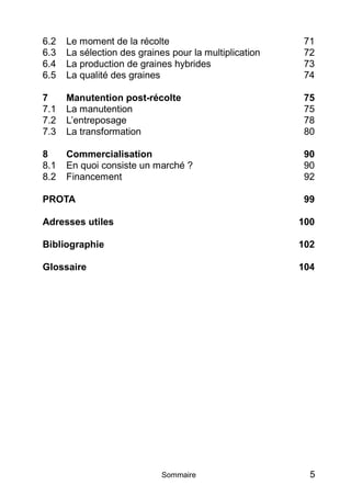 6.2   Le moment de la récolte                           71
6.3   La sélection des graines pour la multiplication   72
6.4   La production de graines hybrides                 73
6.5   La qualité des graines                            74

7     Manutention post-récolte                          75
7.1   La manutention                                    75
7.2   L’entreposage                                     78
7.3   La transformation                                 80

8     Commercialisation                                 90
8.1   En quoi consiste un marché ?                      90
8.2   Financement                                       92

PROTA                                                   99

Adresses utiles                                         100

Bibliographie                                           102

Glossaire                                               104




                             Sommaire                     5
 