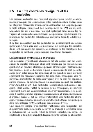 5.5     La lutte contre les ravageurs et les
        maladies
Les mesures culturales que l’on peut appliquer pour limiter les dom-
mages provoqués par les ravageurs et les maladies ont été traitées dans
les chapitres précédents. Ces mesures sont fondées sur les principes de
la lutte intégrée (Integrated Pest Management ou IPM en anglais).
Mais dans des cas d’urgence, l’on peut également lutter contre les ra-
vageurs et les maladies en employant des pesticides synthétiques chi-
miques ou des pesticides naturels ainsi que par le biais de la lutte bio-
logique.
Il ne faut pas oublier que les pesticides ont généralement une action
spécifique. C'est-à-dire que les insecticides ne tuent que les insectes,
ils ne font rien contre les acariens, les maladies ou les nématodes. Les
fongicides ne tuent que les moisissures et certaines bactéries.

Les pesticides synthétiques chimiques
Les pesticides synthétiques chimiques ont été conçus par des cher-
cheurs de sociétés chimiques et ne sont vendus que par les sociétés en
question. Ces produits chimiques peuvent être toxiques (parfois même
très toxiques) pour les hommes et pour les animaux. Ils sont très effi-
caces pour lutter contre les ravageurs et les maladies, mais ils tuent
également les prédateurs naturels des ravageurs, provoquant des ré-
surgences importantes de certains ravageurs s’ils ne sont pas appliqués
au bon moment, de la bonne façon et à un dosage adéquat par hectare.
(Voir Agrodok no 29 : Les pesticides : composition, utilisation et ris-
ques). Etant donné l’effet de résidus qu’ils provoquent, ils peuvent
également nuire aux consommateurs et à l’environnement, c’est pour-
quoi il faut toujours les appliquer judicieusement et uniquement en cas
d’urgence. Dans le but de limiter l’utilisation des pesticides chimi-
ques, l’on recommande aux agriculteurs/trices d’adhérer aux principes
de la lutte intégrée (IPM), expliqués dans d’autres livrets.
Une manière simple d’augmenter l’efficacité des fongicides est
d’ajouter une cuillerée à soupe de savon de ménage à la bouillie dans
le pulvérisateur. Le savon réduit la tension superficielle, ainsi, les
gouttes de la bouillie s’étendent davantage sur la surface où elles atter-



64                        La culture des tomates
 