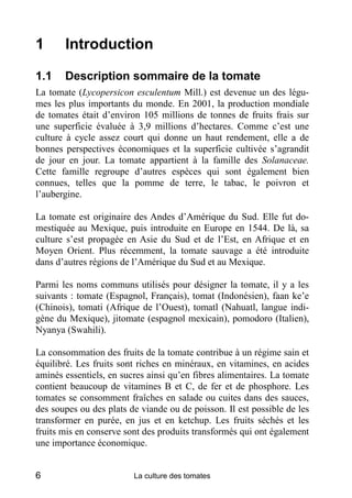1      Introduction

1.1    Description sommaire de la tomate
La tomate (Lycopersicon esculentum Mill.) est devenue un des légu-
mes les plus importants du monde. En 2001, la production mondiale
de tomates était d’environ 105 millions de tonnes de fruits frais sur
une superficie évaluée à 3,9 millions d’hectares. Comme c’est une
culture à cycle assez court qui donne un haut rendement, elle a de
bonnes perspectives économiques et la superficie cultivée s’agrandit
de jour en jour. La tomate appartient à la famille des Solanaceae.
Cette famille regroupe d’autres espèces qui sont également bien
connues, telles que la pomme de terre, le tabac, le poivron et
l’aubergine.

La tomate est originaire des Andes d’Amérique du Sud. Elle fut do-
mestiquée au Mexique, puis introduite en Europe en 1544. De là, sa
culture s’est propagée en Asie du Sud et de l’Est, en Afrique et en
Moyen Orient. Plus récemment, la tomate sauvage a été introduite
dans d’autres régions de l’Amérique du Sud et au Mexique.

Parmi les noms communs utilisés pour désigner la tomate, il y a les
suivants : tomate (Espagnol, Français), tomat (Indonésien), faan ke’e
(Chinois), tomati (Afrique de l’Ouest), tomatl (Nahuatl, langue indi-
gène du Mexique), jitomate (espagnol mexicain), pomodoro (Italien),
Nyanya (Swahili).

La consommation des fruits de la tomate contribue à un régime sain et
équilibré. Les fruits sont riches en minéraux, en vitamines, en acides
aminés essentiels, en sucres ainsi qu’en fibres alimentaires. La tomate
contient beaucoup de vitamines B et C, de fer et de phosphore. Les
tomates se consomment fraîches en salade ou cuites dans des sauces,
des soupes ou des plats de viande ou de poisson. Il est possible de les
transformer en purée, en jus et en ketchup. Les fruits séchés et les
fruits mis en conserve sont des produits transformés qui ont également
une importance économique.


6                        La culture des tomates
 