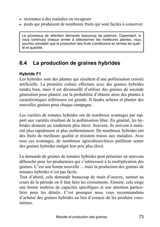 ? résistance à des maladies ou ravageurs
? pieds qui produisent de nombreux fruits qui sont faciles à conserver.

 Le processus de sélection demande beaucoup de patience. Cependant, si
 vous continuez chaque année à sélectionner les meilleures plantes, vous
 pourrez constater que la production des fruits s’améliorera en termes de quali-
 té et quantité.



6.4     La production de graines hybrides
Hybride F1
Les hybrides sont des plantes qui résultent d’une pollinisation croisée
artificielle. La première culture effectuée avec des graines hybrides
rendra bien, mais il est déconseillé d’utiliser des graines de seconde
génération pour planter, car la probabilité d’obtenir alors des plantes à
caractéristiques inférieures est grande. Il faudra acheter et planter des
nouvelles graines pour chaque campagne.

Les variétés de tomates hybrides ont de nombreux avantages par rap-
port aux variétés résultant de la pollinisation libre. En général, les hy-
brides donnent un rendement plus élevé. Souvent, ils arrivent à matu-
rité plus rapidement et plus uniformément. De nombreux hybrides ont
des fruits de meilleure qualité et résistent mieux aux maladies. Avec
tous ces avantages, de nombreux agriculteurs/trices préfèrent semer
des graines hybrides malgré leur prix plus élevé.

La demande de graines de tomates hybrides peut présenter un nouveau
débouché pour les producteurs qui s’intéressent à la multiplication des
graines. C’est une bonne nouvelle ... mais la production des graines de
tomates hybrides n’est pas facile.
Tout d’abord, cela demande beaucoup de main d’oeuvre, surtout au
cours de la période où il faut faire les croisements. Ensuite, cela exige
une bonne maîtrise de capacités spécifiques et une attention particu-
lière pour les détails. C’est pourquoi nous vous recommandons
d’acheter des graines hybrides au lieu d’essayer de les produire vous-
mêmes.


                       Récolte et production des graines                      73
 