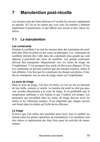 7       Manutention post-récolte
Les tomates sont des fruits délicats et l’on doit les envoyer rapidement
au marché. Si l’on ne les manie pas avec soin, les tomates s’abîment
rapidement et pourrissent, ce qui affecte leur saveur et leur valeur nu-
tritive.


7.1     La manutention
Les contenants
Pendant la cueillette l’on met les tomates dans des contenants de cueil-
lette (des filets en nylon ou des seaux en plastique). Ces contenants de
cueillette doivent être vidés dans des contenants plus grands qui sont
déposés à proximité des lieux de cueillette. Les grands contenants
doivent être transportés fréquemment vers les zones de triage sur
l’exploitation. C’est pourquoi leur poids ne devra pas dépasser 25 kg.
Les contenants ne devront contenir que des tomates matures, mûres et
non abîmées. Une fois que les contenants du champ sont pleins, il fau-
dra les transporter vers la zone de triage située sur l’exploitation.

La zone de triage
Dans la zone de triage, l’on lave les fruits, et l’on les trie en fonction
de leur taille, couleur et variété. La lumière du soleil ne doit pas pou-
voir accéder directement à la zone de triage. Il est préférable que la
température ambiante y soit fraîche et que l’endroit soit propre. Les
personnes qui travaillent dans les zones de triage doivent avoir les
mains et les vêtements propres. Il est important que chaque ouvrier
soit formé dans les tâches qu’il/elle devra effectuer.

Le triage
Il arrive que l’on utilise des machines pour laver, trier et calibrer les
tomates dans les petites opérations de manutention. Ces machines sont
très chères et représentent des frais fixes pour les activités de manu-
tention.



                         Manutention post-récolte                      75
 