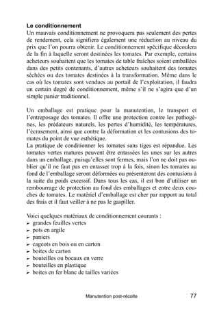Le conditionnement
Un mauvais conditionnement ne provoquera pas seulement des pertes
de rendement, cela signifiera également une réduction au niveau du
prix que l’on pourra obtenir. Le conditionnement spécifique découlera
de la fin à laquelle seront destinées les tomates. Par exemple, certains
acheteurs souhaitent que les tomates de table fraîches soient emballées
dans des petits contenants, d’autres acheteurs souhaitent des tomates
séchées ou des tomates destinées à la transformation. Même dans le
cas où les tomates sont vendues au portail de l’exploitation, il faudra
un certain degré de conditionnement, même s’il ne s’agira que d’un
simple panier traditionnel.

Un emballage est pratique pour la manutention, le transport et
l’entreposage des tomates. Il offre une protection contre les pathogè-
nes, les prédateurs naturels, les pertes d’humidité, les températures,
l’écrasement, ainsi que contre la déformation et les contusions des to-
mates du point de vue esthétique.
La pratique de conditionner les tomates sans tiges est répandue. Les
tomates vertes matures peuvent être entassées les unes sur les autres
dans un emballage, puisqu’elles sont fermes, mais l’on ne doit pas ou-
blier qu’il ne faut pas en entasser trop à la fois, sinon les tomates au
fond de l’emballage seront déformées ou présenteront des contusions à
la suite du poids excessif. Dans tous les cas, il est bon d’utiliser un
rembourrage de protection au fond des emballages et entre deux cou-
ches de tomates. Le matériel d’emballage est cher par rapport au total
des frais et il faut veiller à ne pas le gaspiller.

Voici quelques matériaux de conditionnement courants :
? grandes feuilles vertes
? pots en argile
? paniers
? cageots en bois ou en carton
? boites de carton
? bouteilles ou bocaux en verre
? bouteilles en plastique
? boites en fer blanc de tailles variées


                         Manutention post-récolte                    77
 