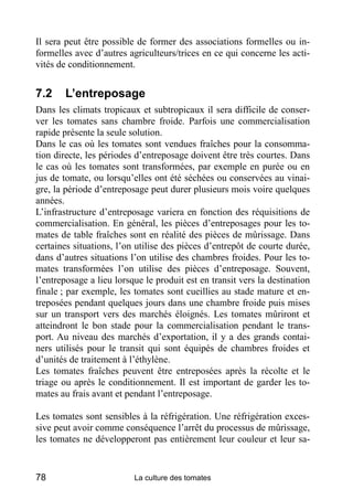 Il sera peut être possible de former des associations formelles ou in-
formelles avec d’autres agriculteurs/trices en ce qui concerne les acti-
vités de conditionnement.


7.2     L’entreposage
Dans les climats tropicaux et subtropicaux il sera difficile de conser-
ver les tomates sans chambre froide. Parfois une commercialisation
rapide présente la seule solution.
Dans le cas où les tomates sont vendues fraîches pour la consomma-
tion directe, les périodes d’entreposage doivent être très courtes. Dans
le cas où les tomates sont transformées, par exemple en purée ou en
jus de tomate, ou lorsqu’elles ont été séchées ou conservées au vinai-
gre, la période d’entreposage peut durer plusieurs mois voire quelques
années.
L’infrastructure d’entreposage variera en fonction des réquisitions de
commercialisation. En général, les pièces d’entreposages pour les to-
mates de table fraîches sont en réalité des pièces de mûrissage. Dans
certaines situations, l’on utilise des pièces d’entrepôt de courte durée,
dans d’autres situations l’on utilise des chambres froides. Pour les to-
mates transformées l’on utilise des pièces d’entreposage. Souvent,
l’entreposage a lieu lorsque le produit est en transit vers la destination
finale ; par exemple, les tomates sont cueillies au stade mature et en-
treposées pendant quelques jours dans une chambre froide puis mises
sur un transport vers des marchés éloignés. Les tomates mûriront et
atteindront le bon stade pour la commercialisation pendant le trans-
port. Au niveau des marchés d’exportation, il y a des grands contai-
ners utilisés pour le transit qui sont équipés de chambres froides et
d’unités de traitement à l’éthylène.
Les tomates fraîches peuvent être entreposées après la récolte et le
triage ou après le conditionnement. Il est important de garder les to-
mates au frais avant et pendant l’entreposage.

Les tomates sont sensibles à la réfrigération. Une réfrigération exces-
sive peut avoir comme conséquence l’arrêt du processus de mûrissage,
les tomates ne développeront pas entièrement leur couleur et leur sa-


78                        La culture des tomates
 