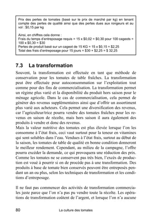 Prix des pertes de tomates (basé sur le prix de marché par kg) en tenant
 compte des pertes de qualité ainsi que des pertes dues aux rongeurs et au
 vol : $0,15 par kg

 Ainsi, en chiffres cela donne :
 Frais du temps d’entreposage requis = 15 x $0,02 = $0,30 pour 100 cageots =
 100 x $0,30 = $30
 Pertes de produit basé sur un cageot de 15 KG = 15 x $0,15 = $2,25
 Total des frais d’entreposage pour 15 jours = $30 + $2,25 = $ 32,25



7.3    La transformation
Souvent, la transformation est effectuée en tant que méthode de
conservation pour les tomates de table fraîches. La transformation
peut être effectuée pour autoconsommation sur l’exploitation tout
comme pour des fins de commercialisation. La transformation permet
un régime plus varié et la disponibilité du produit hors saison pour le
ménage agricole. Dans le cas de commercialisation, cela permet de
générer des revenus supplémentaires ainsi que d’offrir un assortiment
plus varié aux acheteurs. Cela permet une diversification des revenus,
car l’agriculteur/trice pourra vendre des tomates fraîches pour les re-
venus en saison de récolte, mais hors saison il aura également des
produits à vendre et donc des revenus.
Mais la valeur nutritive des tomates est plus élevée lorsque l’on les
consomme à l’état frais, ceci vaut surtout pour la teneur en vitamines
qui sont solubles dans l’eau. Vendues à l’état frais, surtout au début de
la saison, les tomates de table de qualité en bonne condition donneront
le meilleur rendement. Cependant, au milieu de la campagne, l’offre
pourra excéder la demande, ce qui provoquera une réduction des prix.
Comme les tomates ne se conservent pas très bien, l’excès de produc-
tion est voué à pourrir si on de procède pas à une transformation. Des
produits à base de tomate bien conservés peuvent être entreposés pen-
dant un an ou plus, selon les techniques de transformation et les condi-
tions d’entreposage.

Il ne faut pas commencer des activités de transformation commercia-
les juste parce que l’on n’a pas pu vendre toute la récolte. Les opéra-
tions de transformation coûtent de l’argent, et lorsque l’on n’a aucune

80                         La culture des tomates
 