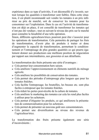 expérience dans ce type d’activités, il est déconseillé d’y investir, sur-
tout lorsque les quantités à transformer sont faibles. Dans cette situa-
tion, il est plutôt recommandé soit vendre les tomates à un prix infé-
rieur au prix de marché, soit de conserver les tomates pour les
consommer sur l’exploitation. Dans le cas où l’activité de transforma-
tion est déjà en place, il est conseillé de transformer les tomates qui
n’ont pas été vendues ; tout en suivant le niveau des prix sur le marché
pour connaître la faisabilité d’une telle opération.
Sinon, différents agriculteurs/trices pourront peut être s’associer pour
les opérations de transformation. Cela permettra de partager les frais
de transformation, d’avoir plus de produits à traiter et donc
d’augmenter la capacité de transformation, permettant le condition-
nement et l’entreposage de plus grandes quantités ce qui pourra éga-
lement donner aux producteurs une meilleure position de négociation
par rapport aux intermédiaires, aux grossistes et aux détaillants.

Le transformation des fruits présente une série d’avantages :
? Cela permet leur consommation hors saison.
? Cela améliore l’approvisionnement en éléments nutritifs du ménage
  agricole.
? Cela améliore les possibilités de conservation des tomates.
? Cela permet des périodes d’entreposage plus longues que pour les
  tomates fraîches.
? Cela facilite l'entreposage; les bouteilles, les bocaux etc. sont plus
  faciles à entreposer que les tomates fraîches.
? Cela réduit les pertes post-récolte de la culture de tomates.
? Cela améliore le marketing des tomates car cela les rend plus faciles
  à utiliser pour les acheteurs.
? Cela permet d’étiqueter les produits, ce qui améliorera la présenta-
  tion de commercialisation pour les acheteurs.
? Cela permet de présenter un nouveau goût aux consommateurs.
? Cela permet une diversification au niveau des revenus de
  l’agriculteur/trice.

La transformation      des   fruits   présente      également   une   série
d’inconvénients :


                         Manutention post-récolte                       81
 