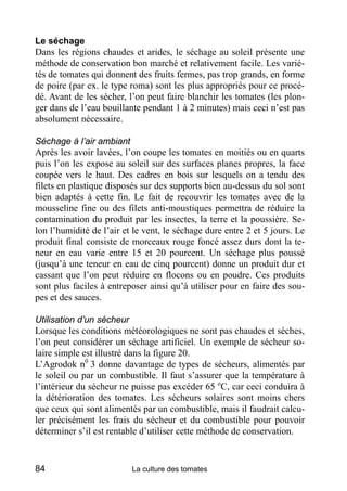 Le séchage
Dans les régions chaudes et arides, le séchage au soleil présente une
méthode de conservation bon marché et relativement facile. Les varié-
tés de tomates qui donnent des fruits fermes, pas trop grands, en forme
de poire (par ex. le type roma) sont les plus appropriés pour ce procé-
dé. Avant de les sécher, l’on peut faire blanchir les tomates (les plon-
ger dans de l’eau bouillante pendant 1 à 2 minutes) mais ceci n’est pas
absolument nécessaire.

Séchage à l’air ambiant
Après les avoir lavées, l’on coupe les tomates en moitiés ou en quarts
puis l’on les expose au soleil sur des surfaces planes propres, la face
coupée vers le haut. Des cadres en bois sur lesquels on a tendu des
filets en plastique disposés sur des supports bien au-dessus du sol sont
bien adaptés à cette fin. Le fait de recouvrir les tomates avec de la
mousseline fine ou des filets anti-moustiques permettra de réduire la
contamination du produit par les insectes, la terre et la poussière. Se-
lon l’humidité de l’air et le vent, le séchage dure entre 2 et 5 jours. Le
produit final consiste de morceaux rouge foncé assez durs dont la te-
neur en eau varie entre 15 et 20 pourcent. Un séchage plus poussé
(jusqu’à une teneur en eau de cinq pourcent) donne un produit dur et
cassant que l’on peut réduire en flocons ou en poudre. Ces produits
sont plus faciles à entreposer ainsi qu’à utiliser pour en faire des sou-
pes et des sauces.

Utilisation d’un sécheur
Lorsque les conditions météorologiques ne sont pas chaudes et sèches,
l’on peut considérer un séchage artificiel. Un exemple de sécheur so-
laire simple est illustré dans la figure 20.
L’Agrodok n0 3 donne davantage de types de sécheurs, alimentés par
le soleil ou par un combustible. Il faut s’assurer que la température à
l’intérieur du sécheur ne puisse pas excéder 65 oC, car ceci conduira à
la détérioration des tomates. Les sécheurs solaires sont moins chers
que ceux qui sont alimentés par un combustible, mais il faudrait calcu-
ler précisément les frais du sécheur et du combustible pour pouvoir
déterminer s’il est rentable d’utiliser cette méthode de conservation.


84                        La culture des tomates
 