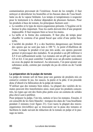 contamination provenant de l’extérieur. Avant de les remplir, il faut
nettoyer et désinfecter les bouteilles et les bocaux dans de l’eau bouil-
lante ou de la vapeur brûlante. Les temps et températures à respecter
pour le traitement à la chaleur dépendent de plusieurs facteurs. Pour
les produits à base de tomate, les principaux facteurs sont :
? Le nombre et le type de micro-organismes présents. L’hygiène est le
   facteur le plus important. Tous les outils doivent être d’une propreté
   impeccable. Il faut toujours bien se laver les mains.
? La taille et la forme des contenants. Il faut plus de temps pour
   chauffer le contenu d’un grand bocal que celui d’une petite bou-
   teille.
? L’acidité du produit. Il y a des bactéries dangereuses qui forment
   des spores qui ne sont pas tués à 100 oC, le point d’ébullition de
   l’eau. Lorsque le produit n’est pas très acide, ces spores peuvent
   germer et provoquer des maladies. Si un produit a un pH inférieur à
   4,5 il est suffisamment acide. Les tomates ont un pH qui varie entre
   3,9 et 4,6. L’on peut contrôler l’acidité avec un ph-mètre (coûteux)
   ou avec du papier de tournesol. Au nécessaire, l’on peut ajouter une
   substance acide, comme par exemple du jus de citron ou de l’acide
   citrique.

La préparation de la pulpe de tomate
La pulpe de tomate sert de base pour une gamme de produits mis en
conserve comme le jus, les sauces, la purée et la pâte. L’on procède
donc d’abord à la fabrication de la pulpe de tomate.
N’utiliser que des tomates bien mûres. La plupart des variétés de to-
mates peuvent être transformées ainsi, mais pour les produits concen-
trés, les types qui ont des fruits plus petits avec un contenu de solides
plus élevé sont à préférer.
Pour préparer la pulpe, l’on trie, nettoie et lave les tomates. Ensuite, il
est conseillé de les faire blanchir : trempez-les dans de l’eau bouillante
pendant 2 minutes (voir figure 21). Ceci tuera la plupart des micro-
organismes (invisibles) qui se trouvaient sur la peau des tomates et
facilitera le stade suivant de réduction de la tomate en pulpe et le pas-
sage au tamis.




86                        La culture des tomates
 