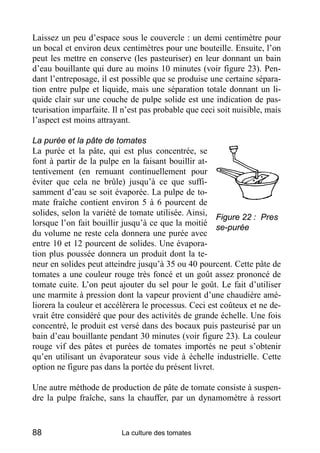 Laissez un peu d’espace sous le couvercle : un demi centimètre pour
un bocal et environ deux centimètres pour une bouteille. Ensuite, l’on
peut les mettre en conserve (les pasteuriser) en leur donnant un bain
d’eau bouillante qui dure au moins 10 minutes (voir figure 23). Pen-
dant l’entreposage, il est possible que se produise une certaine sépara-
tion entre pulpe et liquide, mais une séparation totale donnant un li-
quide clair sur une couche de pulpe solide est une indication de pas-
teurisation imparfaite. Il n’est pas probable que ceci soit nuisible, mais
l’aspect est moins attrayant.

La purée et la pâte de tomates
La purée et la pâte, qui est plus concentrée, se
font à partir de la pulpe en la faisant bouillir at-
tentivement (en remuant continuellement pour
éviter que cela ne brûle) jusqu’à ce que suffi-
samment d’eau se soit évaporée. La pulpe de to-
mate fraîche contient environ 5 à 6 pourcent de
solides, selon la variété de tomate utilisée. Ainsi,
                                                       Figure 22 : Pres
lorsque l’on fait bouillir jusqu’à ce que la moitié
                                                       se-purée
du volume ne reste cela donnera une purée avec
entre 10 et 12 pourcent de solides. Une évapora-
tion plus poussée donnera un produit dont la te-
neur en solides peut atteindre jusqu’à 35 ou 40 pourcent. Cette pâte de
tomates a une couleur rouge très foncé et un goût assez prononcé de
tomate cuite. L’on peut ajouter du sel pour le goût. Le fait d’utiliser
une marmite à pression dont la vapeur provient d’une chaudière amé-
liorera la couleur et accélèrera le processus. Ceci est coûteux et ne de-
vrait être considéré que pour des activités de grande échelle. Une fois
concentré, le produit est versé dans des bocaux puis pasteurisé par un
bain d’eau bouillante pendant 30 minutes (voir figure 23). La couleur
rouge vif des pâtes et purées de tomates importés ne peut s’obtenir
qu’en utilisant un évaporateur sous vide à échelle industrielle. Cette
option ne figure pas dans la portée du présent livret.

Une autre méthode de production de pâte de tomate consiste à suspen-
dre la pulpe fraîche, sans la chauffer, par un dynamomètre à ressort


88                        La culture des tomates
 
