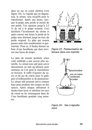 dans un sac en coton stérilisé (voir
figure 24). Le liquide qui en dégout-
tera, le sérum, sera recueilli pour le
transformer. Après une heure, lors-
que la pulpe aura perdu la moitié de
son poids, l’on ajoutera jusqu’à 2,5
% de sel à la pulpe restante. Ceci
facilitera l’écoulement du sérum et
après encore une heure le poids de la
pulpe aura diminué jusqu’au tiers du
poids original. La pâte qui restera
pourra alors être conditionnée et pas-
teurisée. Pour ce, il faudra donner un
bain d’eau bouillante qui dure envi- Figure 23 : Pasteurisation de
ron une heure de temps.                bocaux dans une marmite

La pâte de tomate produite selon
cette méthode a une saveur plus na-
turelle. Le sérum non salé peut servir
directement en tant qu’aliment pour
animaux ou l’on peut le transformer
en boisson. Il suffit d’ajouter du su-
cre et du jus de citron pour le goût,
puis d’embouteiller et de pasteuriser.
Le sérum salé pourrait servir comme
base pour produire des soupes ou des
sauces. Après chaque utilisation il
faudra bien laver et stériliser les sacs
de coton en les immergeant dans de
l’eau bouillante pendant cinq minu-
tes.

                                           Figure 24 : Sac à égoutte-
                                           ment




                          Manutention post-récolte                  89
 