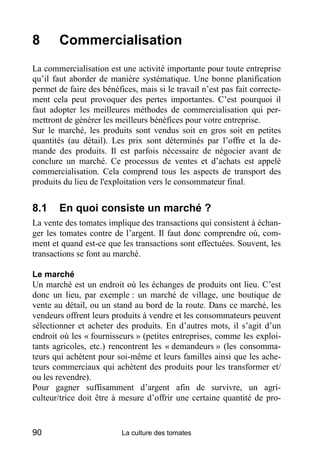 8       Commercialisation
La commercialisation est une activité importante pour toute entreprise
qu’il faut aborder de manière systématique. Une bonne planification
permet de faire des bénéfices, mais si le travail n’est pas fait correcte-
ment cela peut provoquer des pertes importantes. C’est pourquoi il
faut adopter les meilleures méthodes de commercialisation qui per-
mettront de générer les meilleurs bénéfices pour votre entreprise.
Sur le marché, les produits sont vendus soit en gros soit en petites
quantités (au détail). Les prix sont déterminés par l’offre et la de-
mande des produits. Il est parfois nécessaire de négocier avant de
conclure un marché. Ce processus de ventes et d’achats est appelé
commercialisation. Cela comprend tous les aspects de transport des
produits du lieu de l'exploitation vers le consommateur final.


8.1     En quoi consiste un marché ?
La vente des tomates implique des transactions qui consistent à échan-
ger les tomates contre de l’argent. Il faut donc comprendre où, com-
ment et quand est-ce que les transactions sont effectuées. Souvent, les
transactions se font au marché.

Le marché
Un marché est un endroit où les échanges de produits ont lieu. C’est
donc un lieu, par exemple : un marché de village, une boutique de
vente au détail, ou un stand au bord de la route. Dans ce marché, les
vendeurs offrent leurs produits à vendre et les consommateurs peuvent
sélectionner et acheter des produits. En d’autres mots, il s’agit d’un
endroit où les « fournisseurs » (petites entreprises, comme les exploi-
tants agricoles, etc.) rencontrent les « demandeurs » (les consomma-
teurs qui achètent pour soi-même et leurs familles ainsi que les ache-
teurs commerciaux qui achètent des produits pour les transformer et/
ou les revendre).
Pour gagner suffisamment d’argent afin de survivre, un agri-
culteur/trice doit être à mesure d’offrir une certaine quantité de pro-


90                        La culture des tomates
 