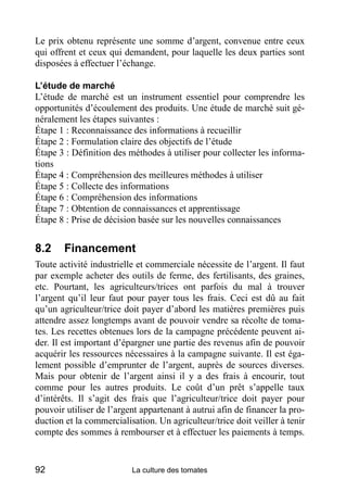 Le prix obtenu représente une somme d’argent, convenue entre ceux
qui offrent et ceux qui demandent, pour laquelle les deux parties sont
disposées à effectuer l’échange.

L’étude de marché
L’étude de marché est un instrument essentiel pour comprendre les
opportunités d’écoulement des produits. Une étude de marché suit gé-
néralement les étapes suivantes :
Étape 1 : Reconnaissance des informations à recueillir
Étape 2 : Formulation claire des objectifs de l’étude
Étape 3 : Définition des méthodes à utiliser pour collecter les informa-
tions
Étape 4 : Compréhension des meilleures méthodes à utiliser
Étape 5 : Collecte des informations
Étape 6 : Compréhension des informations
Étape 7 : Obtention de connaissances et apprentissage
Étape 8 : Prise de décision basée sur les nouvelles connaissances


8.2     Financement
Toute activité industrielle et commerciale nécessite de l’argent. Il faut
par exemple acheter des outils de ferme, des fertilisants, des graines,
etc. Pourtant, les agriculteurs/trices ont parfois du mal à trouver
l’argent qu’il leur faut pour payer tous les frais. Ceci est dû au fait
qu’un agriculteur/trice doit payer d’abord les matières premières puis
attendre assez longtemps avant de pouvoir vendre sa récolte de toma-
tes. Les recettes obtenues lors de la campagne précédente peuvent ai-
der. Il est important d’épargner une partie des revenus afin de pouvoir
acquérir les ressources nécessaires à la campagne suivante. Il est éga-
lement possible d’emprunter de l’argent, auprès de sources diverses.
Mais pour obtenir de l’argent ainsi il y a des frais à encourir, tout
comme pour les autres produits. Le coût d’un prêt s’appelle taux
d’intérêts. Il s’agit des frais que l’agriculteur/trice doit payer pour
pouvoir utiliser de l’argent appartenant à autrui afin de financer la pro-
duction et la commercialisation. Un agriculteur/trice doit veiller à tenir
compte des sommes à rembourser et à effectuer les paiements à temps.


92                        La culture des tomates
 
