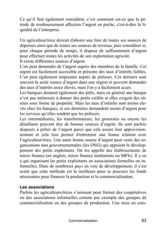 Ce qu’il faut également considérer, c’est comment est-ce que la pé-
riode de remboursement affectera l’argent en poche, c'est-à-dire la li-
quidité de l’entreprise.

Un agriculteur/trice devrait élaborer une liste de toutes ses sources de
dépenses ainsi que de toutes ses sources de revenus, puis considérer si,
pour chaque période de temps, il dispose de suffisamment d’argent
pour effectuer toutes les activités de son exploitation agricole.
Il existe différentes sources d’argent.
L’on peut demander de l’argent auprès des membres de la famille. Cet
argent est facilement accessible et présente des taux d’intérêts faibles.
L’on peut également emprunter auprès de prêteurs. Ces derniers sont
souvent la seule source d’argent dans une région et peuvent demander
des taux d’intérêts assez élevés, mais l'on y a facilement accès.
Les banques donnent également des prêts, mais en général une banque
n’est pas intéressée à donner des petits crédits et elles exigent des sû-
retés sous forme de propriété. Mais les taux d’intérêts sont moins éle-
vés chez les banques, et ces dernières demandent moins d’argent pour
les services qu’elles rendent que les prêteurs.
Les intermédiaires, les transformateurs, les grossistes ou encore les
détaillants peuvent être de bonnes sources d’argent. Ils sont parfois
disposés à prêter de l’argent parce que cela assure leur approvision-
nement et cela leur permet d'entretenir une bonne relation avec
l’agriculteur/trice. Une autre bonne source d’argent peut venir des or-
ganisations non gouvernementales (les ONG) qui appuient le dévelop-
pement des petits exploitants. On les appelle des établissements de
micro finance (en anglais, micro finance institutions ou MFIs). Il y en
a qui organisent les petits exploitants en associations formelles ou in-
formelles. Dans de nombreux pays en voie de développement, il s’est
avéré que cette méthode est la meilleure pour se procurer les fonds
nécessaires pour financer la production et la commercialisation.

Les associations
Parfois les agriculteurs/trices s’unissent pour former des coopératives
ou des associations informelles comme par exemple des groupes de
commercialisation ou des groupes de production. Une mise en com-


                            Commercialisation                         93
 
