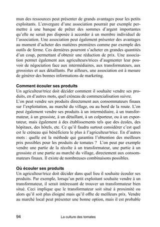 mun des ressources peut présenter de grands avantages pour les petits
exploitants. L’envergure d’une association pourrait par exemple per-
mettre à une banque de prêter des sommes d’argent importantes
qu’elle ne serait pas disposée à accorder à un membre individuel de
l’association. Une association peut également présenter des avantages
au moment d’acheter des matières premières comme par exemple des
outils de ferme. Ces dernières pourront s’acheter en grandes quantités
d’un coup, permettant d’obtenir une réduction de prix. Une associa-
tion permet également aux agriculteurs/trices d’augmenter leur pou-
voir de négociation face aux intermédiaires, aux transformateurs, aux
grossistes et aux détaillants. Par ailleurs, une association est à mesure
de générer des bonnes informations de marketing.

Comment écouler ses produits
Un agriculteur/trice doit décider comment il souhaite vendre ses pro-
duits, en d’autres mots, quel créneau de commercialisation suivre.
L’on peut vendre ses produits directement aux consommateurs finaux
sur l’exploitation, au marché du village, ou au bord de la route. L’on
peut également vendre ses produits à un intermédiaire, à un transfor-
mateur, à un grossiste, à un détaillant, à un colporteur, ou à un expor-
tateur, mais également à des établissements tels que des écoles, des
hôpitaux, des hôtels, etc. Ce qu’il faudra surtout considérer c’est quel
est le créneau qui bénéficiera le plus à l’agriculteur/trice. En d’autres
mots : quelle est la méthode qui garantira l’obtention des meilleurs
prix possibles pour les produits de tomates ? L’on peut par exemple
vendre une partie de la récolte à un transformateur, une partie à un
grossiste et une partie au marché du village, directement aux consom-
mateurs finaux. Il existe de nombreuses combinaisons possibles.

Où écouler ses produits
Un agriculteur/trice doit décider dans quel lieu il souhaite écouler ses
produits. Par exemple, lorsqu’un petit exploitant souhaite vendre à un
transformateur, il serait intéressant de trouver un transformateur bien
situé. Ceci implique que le transformateur soit situé à proximité ou
alors qu’il soit plus éloigné mais qu’il offre de meilleurs prix. Vendre
au marché local peut présenter une bonne option, mais il est probable


94                        La culture des tomates
 