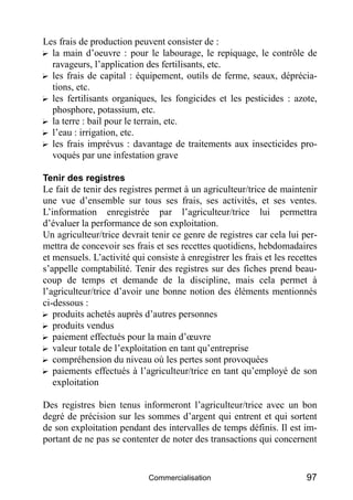 Les frais de production peuvent consister de :
? la main d’oeuvre : pour le labourage, le repiquage, le contrôle de
  ravageurs, l’application des fertilisants, etc.
? les frais de capital : équipement, outils de ferme, seaux, déprécia-
  tions, etc.
? les fertilisants organiques, les fongicides et les pesticides : azote,
  phosphore, potassium, etc.
? la terre : bail pour le terrain, etc.
? l’eau : irrigation, etc.
? les frais imprévus : davantage de traitements aux insecticides pro-
  voqués par une infestation grave

Tenir des registres
Le fait de tenir des registres permet à un agriculteur/trice de maintenir
une vue d’ensemble sur tous ses frais, ses activités, et ses ventes.
L’information enregistrée par l’agriculteur/trice lui permettra
d’évaluer la performance de son exploitation.
Un agriculteur/trice devrait tenir ce genre de registres car cela lui per-
mettra de concevoir ses frais et ses recettes quotidiens, hebdomadaires
et mensuels. L’activité qui consiste à enregistrer les frais et les recettes
s’appelle comptabilité. Tenir des registres sur des fiches prend beau-
coup de temps et demande de la discipline, mais cela permet à
l’agriculteur/trice d’avoir une bonne notion des éléments mentionnés
ci-dessous :
? produits achetés auprès d’autres personnes
? produits vendus
? paiement effectués pour la main d’œuvre
? valeur totale de l’exploitation en tant qu’entreprise
? compréhension du niveau où les pertes sont provoquées
? paiements effectués à l’agriculteur/trice en tant qu’employé de son
   exploitation

Des registres bien tenus informeront l’agriculteur/trice avec un bon
degré de précision sur les sommes d’argent qui entrent et qui sortent
de son exploitation pendant des intervalles de temps définis. Il est im-
portant de ne pas se contenter de noter des transactions qui concernent


                             Commercialisation                           97
 