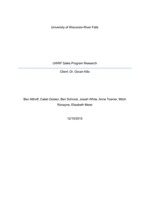  
University of Wisconsin­River Falls 
 
 
 
 
 
UWRF Sales Program Research 
Client: Dr. Ozcan Kilic 
 
 
  
Ben Althoff, Caleb Oosten, Ben Schrock, Josiah White, Anne Towner, Mitch 
Ronayne, Elisabeth Meier 
 
12/10/2015 
 
 
 
 
 
 
 
 
 
 
 
 