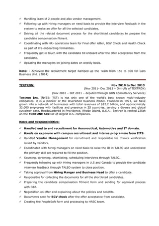  Handling team of 2 people and also vendor management.
 Following up with Hiring managers on need basis to provide the interview feedback in the
system to make an offer for all the selected candidates.
 Driving all the related document process for the shortlisted candidates to prepare the
candidate compensation fitment.
 Coordinating with HR- operations team for Final offer letter, BGV Check and Health Check
as part of Pre-onboarding formalities.
 Frequently get in touch with the candidate till onboard after the offer acceptance from the
candidate.
 Updating the managers on joining dates on weekly basis.
Note: - Achieved the recruitment target Ramped-up the Team from 150 to 300 for Cars
Business Unit. (2014)
TEXTRON: Nov 2010 to Dec 2013
(Nov 2011- Dec 2013 – On rolls of TEXTRON)
(Nov 2010 – Oct 2011 – deputed through GBN Consultancy Services)
Textron Inc. (NYSE: TXT) is not only one of the world's best known multi-industry
companies, it is a pioneer of the diversified business model. Founded in 1923, we have
grown into a network of businesses with total revenues of $12.2 billion, and approximately
33,000 employees with facilities and presence in 25 countries, serving a diverse and global
customer base. Headquartered in Providence, Rhode Island, U.S.A., Textron is ranked 225th
on the FORTUNE 500 list of largest U.S. companies.
Roles and Responsibilities:
 Handled end to end recruitment for Aeronautical, Automotive and IT domain.
 Hands on exposure with campus recruitment and interns programme from IITS.
 Handled Vendor Management for recruitment and responsible for Invoice verification
raised by vendors.
 Coordinated with hiring managers on need basis to raise the JD in TALEO and understand
the primary skill set required to fill the position.
 Sourcing, screening, shortlisting, scheduling interviews through TALEO.
 Frequently following up with Hiring managers in U.S and Canada to provide the candidate
interview feedback through TALEO system to close position.
 Taking approval from Hiring Manger and Business Head to offer a candidate.
 Responsible for collecting the documents for all the shortlisted candidates.
 Preparing the candidate compensation fitment form and sending for approval process
with C&B.
 Negotiation on offer and explaining about the policies and benefits.
 Documents sent for BGV check after the offer acceptance from candidate.
 Creating the PeopleSoft form and processing to HRSC team.
 