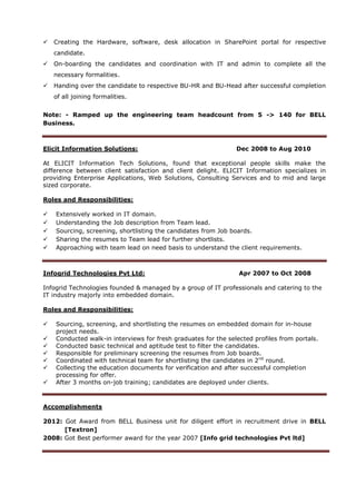  Creating the Hardware, software, desk allocation in SharePoint portal for respective
candidate.
 On-boarding the candidates and coordination with IT and admin to complete all the
necessary formalities.
 Handing over the candidate to respective BU-HR and BU-Head after successful completion
of all joining formalities.
Note: - Ramped up the engineering team headcount from 5 -> 140 for BELL
Business.
Elicit Information Solutions: Dec 2008 to Aug 2010
At ELICIT Information Tech Solutions, found that exceptional people skills make the
difference between client satisfaction and client delight. ELICIT Information specializes in
providing Enterprise Applications, Web Solutions, Consulting Services and to mid and large
sized corporate.
Roles and Responsibilities:
 Extensively worked in IT domain.
 Understanding the Job description from Team lead.
 Sourcing, screening, shortlisting the candidates from Job boards.
 Sharing the resumes to Team lead for further shortlists.
 Approaching with team lead on need basis to understand the client requirements.
Infogrid Technologies Pvt Ltd: Apr 2007 to Oct 2008
Infogrid Technologies founded & managed by a group of IT professionals and catering to the
IT industry majorly into embedded domain.
Roles and Responsibilities:
 Sourcing, screening, and shortlisting the resumes on embedded domain for in-house
project needs.
 Conducted walk-in interviews for fresh graduates for the selected profiles from portals.
 Conducted basic technical and aptitude test to filter the candidates.
 Responsible for preliminary screening the resumes from Job boards.
 Coordinated with technical team for shortlisting the candidates in 2nd
round.
 Collecting the education documents for verification and after successful completion
processing for offer.
 After 3 months on-job training; candidates are deployed under clients.
Accomplishments
2012: Got Award from BELL Business unit for diligent effort in recruitment drive in BELL
[Textron]
2008: Got Best performer award for the year 2007 [Info grid technologies Pvt ltd]
 