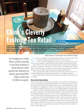 72 STiR tea & coffee industry international
By Si Chen
C
hinese tea companies are attracting frugal middle class customers with “right
size” pricing, value packaging and innovative tea café concepts.
Sales of consumer goods grew at 7.4% last year, less than half the rate of
three years ago signaling a cooling of China’s $185.3 billion consumer goods market.
The slowdown forces both local and foreign brands to target the same middle class
customers, according to a Reuters news service report:: “Increasingly, the domestic
firms are winning: nearly two-thirds of foreign brands surveyed report lost market
share in China, according to Bain & Company and Kantar World Panel.”
“The good domestic brands are able to play off the idea that they know how to
develop something that a Chinese person is going to want,” Reuters reported.
Here are three trends demonstrating the resiliency and market prowess of Chinese
tea retailers:
Tea service innovations
How to serve Chinese tea? There is a renaissance of tea ceremonies in China but tea
service means different things to different people. Tea houses now compete with cof-
fee and international giants like Starbucks which enjoys worldwide fascination. West-
ern influences are beginning to morph the tea-making style in China’s tea bars. Chi-
nese retailers, inspired by Teavana, now serve tea alongside displays of retail products.
Yunitea, a tea bar in Kunming (Yunnan province), offers eye-catching beverages
like ‘Green Teapucino’ and ‘Caramel Black Teachiato’. Owner Wei Wen Bin, young
and sharp and confident, describes his view of the changing market as he tamps 4
grams of CTC black tea before inserting the tea into a fancy Italian Espresso maker.
“Chinese tea has been cultural-laden for centuries, which has been heavy and out-
dated for lots of young people,” said Wei. “I want to offer an alternative solution for
people who are warded off by the tea tradition. Coffee should by no means be the only
choice for the modern life-style. If they are in a rush, they can just grab something and
leave.” What’s more, “if you really need to perk up,” Wei grinned, “I can make you a
double tea shot. Wanna try?”
Long term prospects are optimistic despite the fact that wholesale and retail prices for the most
prized domestic teas have dropped at least a third due to government enforced frugality policies
following an anti-corruption campaign dating to 2012. Tea companies that specialized in luxurious
high-end gift sets find “the loss nightmarish” writes STiR Tea & Coffee correspondent Si Chen.
China’s Cleverly
Evolving Tea Retail
Tea retailing has a bright
future in China according
to the China Academy of
Social Sciences which
reported the domestic tea
industry generated $80.6
billion in 2013 and
$1 billion in exports.
Matcha station at ‘Yutai Oriental’ cafe in Qianmen, Beijing
 