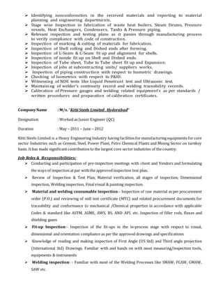  Identifying nonconformities in the received materials and reporting to material
planning and engineering departments.
 Stage wise Inspection in fabrication of waste heat boilers, Steam Drums, Pressure
vessels, Heat Exchangers, Condensers, Tanks & Pressure piping.
 Relevant inspection and testing plans as it passes through manufacturing process
to verify compliance with code of construction.
 Inspection of marking & cutting of materials for fabrication.
 Inspection of Shell rolling and Dished ends after forming.
 Inspection of L-Seam & C-Seam fit up and alignment for shells.
 Inspection of nozzle fit up on Shell and Dished ends.
 Inspection of Tube sheet, Tube to Tube sheet fit up and Expansion.
 Inspection of jobs at subcontracting units/ suppliers works.
 Inspection of piping construction with respect to Isometric drawings.
 Checking of Isometrics with respect to P&ID.
 Witnessing of NDE tests like Liquid Penetrant test and Ultrasonic test.
 Maintaining of welder’s continuity record and welding traceability records.
 Calibration of Pressure gauges and welding related equipment’s as per standards /
written procedures and preparation of calibration certificates.
CompanyName : M/s. “Kitti Steels Limited , Hyderabad”
Designation : Worked as Junior Engineer (QC)
Duration : May – 2011 – June – 2012
Kitti Steels Limited is a Heavy Engineering Industry having facilities for manufacturing equipments for core
sector Industries such as Cement, Steel, Power Plant, Petro Chemical Plants and Mining Sector on turnkey
basis. It has made significant contribution to the largest core sector industries of the country.
Job Roles & Responsibilities:
 Conducting and participation of pre-inspection meetings with client and Vendors and formulating
the ways of inspection at par with the approved inspection test plan.
 Review of Inspection & Test Plan, Material verification, all stages of inspection, Dimensional
inspection, Welding inspection, Final visual & painting inspection.
 Material and welding consumable inspection:- Inspection of raw material as per procurement
order (P.O.) and reviewing of mill test certificate (MTC) and related procurement documents for
traceability and conformance to mechanical /Chemical properties in accordance with applicable
Codes & standard like ASTM, ASME, AWS, BS, AND API, etc. Inspection of filler rods, fluxes and
shielding gases
 Fit-up Inspection:- Inspection of the fit-ups in the in-process stage with respect to visual,
dimensional and orientation compliance as per the approved drawings and specifications
 Knowledge of reading and making inspection of First Angle (US Std) and Third angle projection
(International Std) Drawings. Familiar with and hands on with most measuring/inspection tools,
equipments & instruments
 Welding inspection: - Familiar with most of the Welding Processes like SMAW, FCAW, GMAW,
SAW etc.
 