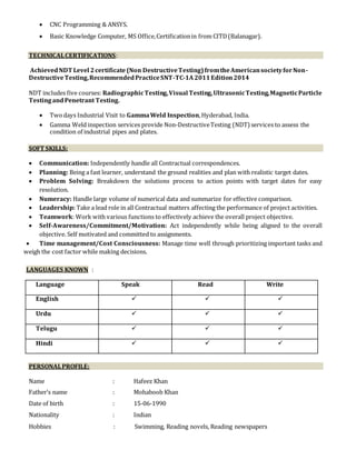  CNC Programming & ANSYS.
 Basic Knowledge Computer, MS Office,Certificationin from CITD(Balanagar).
TECHNICALCERTIFICATIONS:
AchievedNDT Level 2certificate(Non DestructiveTesting)fromtheAmericansocietyforNon-
DestructiveTesting,RecommendedPracticeSNT-TC-1A2011Edition2014
NDT includes five courses: RadiographicTesting,Visual Testing,UltrasonicTesting,MagneticParticle
TestingandPenetrant Testing.
 Twodays Industrial Visit to GammaWeld Inspection,Hyderabad, India.
 Gamma Weld inspection services provide Non-DestructiveTesting (NDT) services to assess the
condition of industrial pipes and plates.
SOFT SKILLS:
 Communication: Independently handle all Contractual correspondences.
 Planning: Being a fast learner, understand the ground realities and plan with realistic target dates.
 Problem Solving: Breakdown the solutions process to action points with target dates for easy
resolution.
 Numeracy: Handle large volume of numerical data and summarize for effective comparison.
 Leadership: Take a lead role in all Contractual matters affecting the performance of project activities.
 Teamwork: Work with various functions to effectively achieve the overall project objective.
 Self-Awareness/Commitment/Motivation: Act independently while being aligned to the overall
objective. Self motivated and committed to assignments.
 Time management/Cost Consciousness: Manage time well through prioritizing important tasks and
weigh the cost factor while making decisions.
LANGUAGES KNOWN :
Language Speak Read Write
English   
Urdu   
Telugu   
Hindi   
PERSONALPROFILE:
Name : Hafeez Khan
Father’s name : Mohaboob Khan
Date of birth : 15-06-1990
Nationality : Indian
Hobbies : Swimming, Reading novels, Reading newspapers
 
