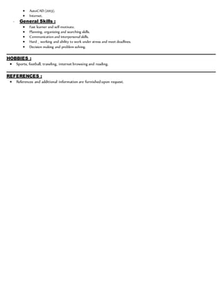  AutoCAD (2013).
 Internet.
- General Skills :
 Fast learner and self-motivate.
 Planning, organizing and searching skills.
 Communication and interpersonal skills.
 Hard _ working and ability to work under stress and meet deadlines.
 Decision making and problem solving.
________________________________________________________________________________________________
HOBBIES :
 Sports, football, traveling, internet browsing and reading.
________________________________________________________________________________________________
REFERENCES :
 References and additional information are furnished upon request.
 