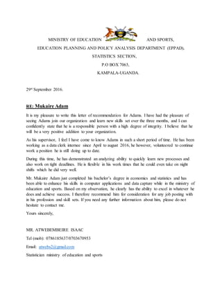 MINISTRY OF EDUCATION AND SPORTS,
EDUCATION PLANNING AND POLICY ANALYSIS DEPARTMENT (EPPAD),
STATISTICS SECTION,
P.O BOX 7063,
KAMPALA-UGANDA.
29st September 2016.
RE: Mukaire Adam
It is my pleasure to write this letter of recommendation for Adams. I have had the pleasure of
seeing Adams join our organization and learn new skills set over the three months, and I can
confidently state that he is a responsible person with a high degree of integrity. I believe that he
will be a very positive addition to your organization.
As his supervisor, I feel I have come to know Adams in such a short period of time. He has been
working as a data clerk internee since April to august 2016, he however, volunteered to continue
work a position he is still doing up to date.
During this time, he has demonstrated an analyzing ability to quickly learn new processes and
also work on tight deadlines. He is flexible in his work times that he could even take on night
shifts which he did very well.
Mr. Mukaire Adam just completed his bachelor’s degree in economics and statistics and has
been able to enhance his skills in computer applications and data capture while in the ministry of
education and sports. Based on my observation, he clearly has the ability to excel in whatever he
does and achieve success. I therefore recommend him for consideration for any job posting with
in his profession and skill sets. If you need any further information about him, please do not
hesitate to contact me.
Yours sincerely,
MR. ATWEBEMBEIRE ISAAC
Tel (mob): 0786185637/0703670953
Email: atwebs2@gmail.com
Statistician ministry of education and sports
 