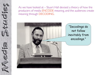 As we have looked at – Stuart Hall devised a theory of how the
producers of media ENCODE meaning, and the audiences create
meaning through DECODING.



                                         “Decodings do
                                           not follow
                                        inevitably from
                                          encodings.”
 