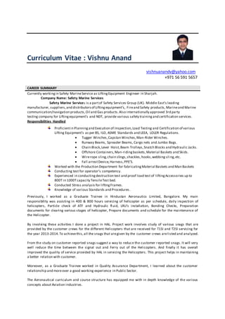 Curriculum Vitae : Vishnu Anand
vishnuanandv@yahoo.com
+971 56 591 5657
CAREER SUMMARY
Currently workingin Safety MarineService as LiftingEquipment Engineer in Sharjah.
Company Name: Safety Marine Services
Safety Marine Services is a partof Safety Services Group (UK). Middle East's leading
manufacturer, suppliers,and distributorsof Liftingequipment’s, Fireand Safety products, Marineand Marine
communication/navigation products,Oil and Gas products.Also internationally approved 3rd party
testing company for Liftingequipment’s and NDT, provide various safety trainingand certification services.
Responsibilities Handled
Proficientin Planningand Execution of Inspection,Load Testing and Certification of various
Lifting Equipment’s as per BS, ILO, ASME Standards and LEEA, LOLER Regulations.
 Tugger Winches,Capstan Winches,Man-Rider Winches.
 Runway Beams, Spreader Beams, Cargo nets and Jumbo Bags.
 Chain Block,Lever Hoist,Beam Trolleys,Snatch Blocks and Hydraulic Jacks.
 Offshore Containers,Man-ridingbaskets,Material Baskets and Skids.
 Wirerope sling,chain slings,shackles,hooks,webbing sling,etc.
 Fall arrestDevice,Harness,PPE’S.
Worked with the Production Department for fabricatingMaterial Baskets and Man Baskets
Conducting test for operator’s competency.
Experienced in conductingdestruction test and proof load test of liftingAccessories up to
800T in 1000Tcapacity TensileTest bed.
Conducted Stress analysis for liftingFrames.
Knowledge of various Standards and Procedures.
Previously, I worked as a Graduate Trainee in Hindustan Aeronautics Limited, Bangalore. My main
responsibility was assisting in 400 & 800 hours servicing of helicopter as per schedule, daily inspection of
helicopters, Particle check of ATF and Hydraulic fluid, LRU’s installation, Bonding Checks, Preparation
documents for clearing various stages of helicopter, Prepare documents and schedule for the maintenance of
the Helicopter.
By involving these activities I done a project in HAL. Project work involves study of various snags that are
provided by the customer crews for the different Helicopters that are received for T1SI and T2SI servicing for
the year 2013-2014.To achievethis,all the snags that aregiven by the customer crews arelisted and analyzed.
From the study on customer reported snags suggest a way to reduce the customer reported snags. It will very
well reduce the time between the signal out and Ferry out of the Helicopters. And finally it has overall
improved the quality of service provided by HAL in servicing the Helicopters. This project helps in maintaining
a better relation with customer.
Moreover, as a Graduate Trainee worked in Quality Assurance Department, I learned about the customer
relationship and moreover a good working experience in Public Sector.
The Aeronautical curriculum and course structure has equipped me with in depth knowledge of the various
concepts about Aviation industries.
 